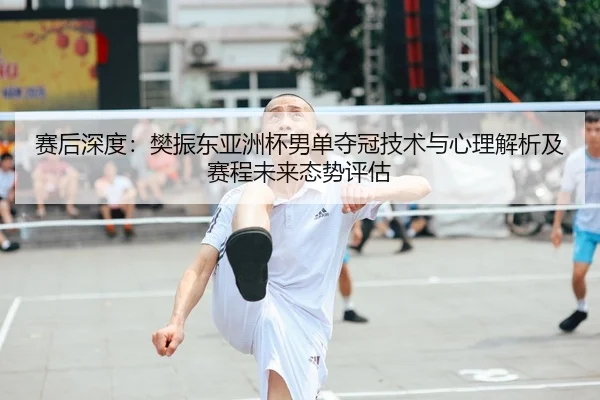 赛后深度：樊振东亚洲杯男单夺冠技术与心理解析及赛程未来态势评估